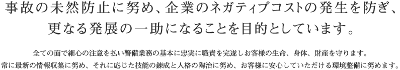 事故の未然防止に努め、企業のネガティブコストの発生を防ぎ、更なる発展の一助になることを目的としています。全ての面で細心の注意を払い警備業務の基本に忠実に職責を完遂しお客様の生命、身体、財産を守ります。常に最新の情報収集に努め、それに応じた技能の錬成と人格の陶治に努め、お客様に安心していただける環境整備に努めます。